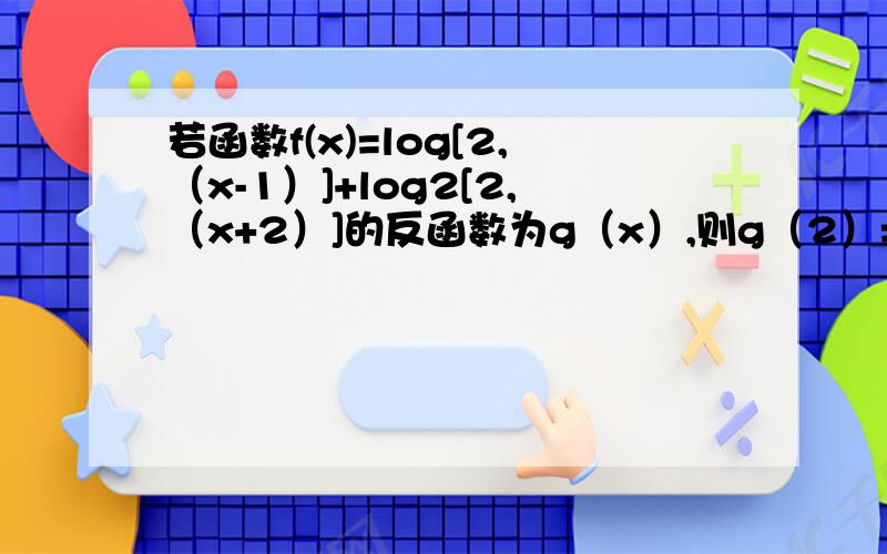 若函数f(x)=log[2,（x-1）]+log2[2,（x+2）]的反函数为g（x）,则g（2）=?