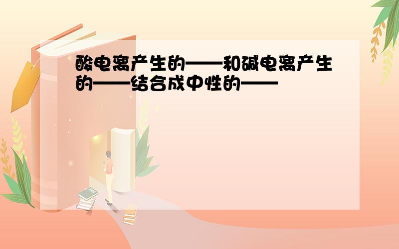 酸电离产生的——和碱电离产生的——结合成中性的——