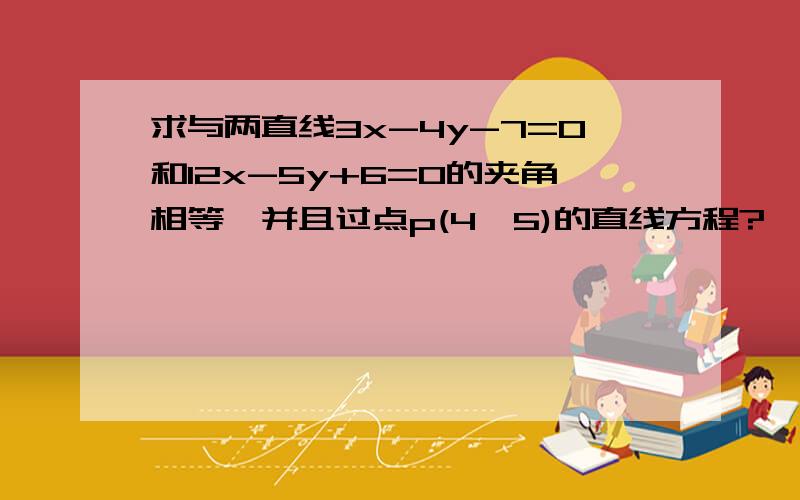 求与两直线3x-4y-7=0和12x-5y+6=0的夹角相等,并且过点p(4,5)的直线方程?