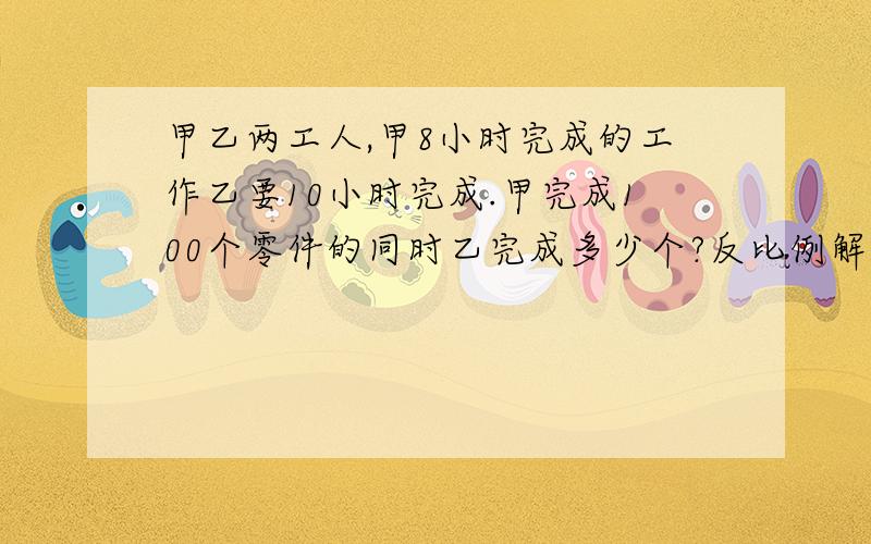 甲乙两工人,甲8小时完成的工作乙要10小时完成.甲完成100个零件的同时乙完成多少个?反比例解,