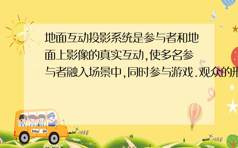 地面互动投影系统是参与者和地面上影像的真实互动,使多名参与者融入场景中,同时参与游戏.观众的形体动作通过感应设备,控制地