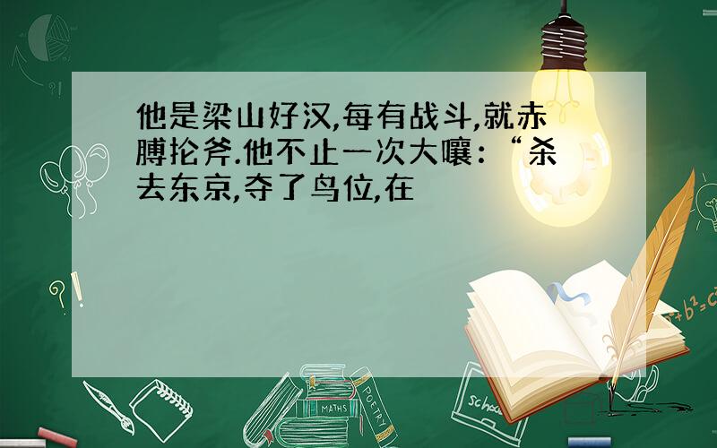 他是梁山好汉,每有战斗,就赤膊抡斧.他不止一次大嚷：“杀去东京,夺了鸟位,在