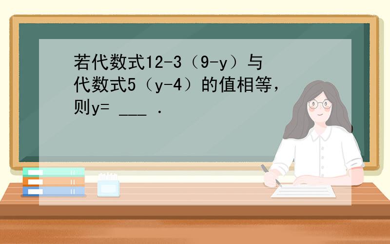 若代数式12-3（9-y）与代数式5（y-4）的值相等，则y= ___ ．