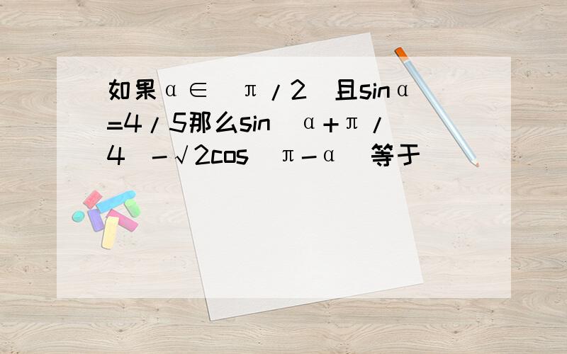 如果α∈(π/2)且sinα=4/5那么sin(α+π/4)-√2cos(π-α)等于