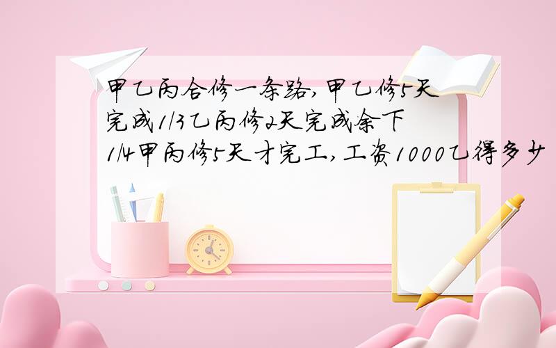 甲乙丙合修一条路,甲乙修5天完成1/3乙丙修2天完成余下1/4甲丙修5天才完工,工资1000乙得多少