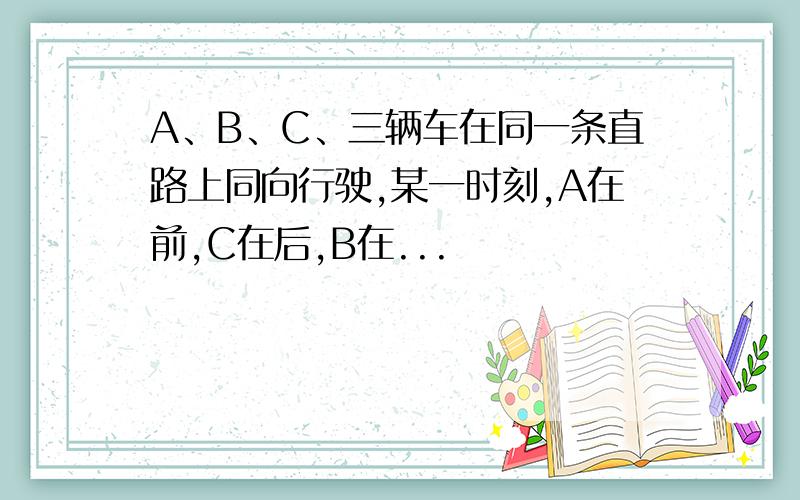 A、B、C、三辆车在同一条直路上同向行驶,某一时刻,A在前,C在后,B在...