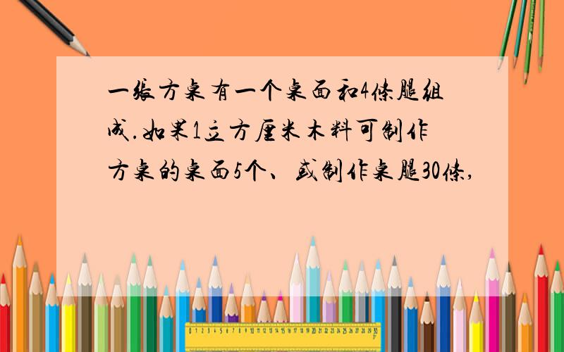 一张方桌有一个桌面和4条腿组成.如果1立方厘米木料可制作方桌的桌面5个、或制作桌腿30条,