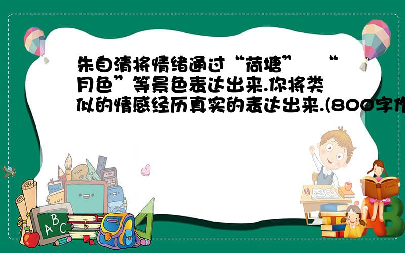 朱自清将情绪通过“荷塘”﹑“月色”等景色表达出来.你将类似的情感经历真实的表达出来.(800字作文）