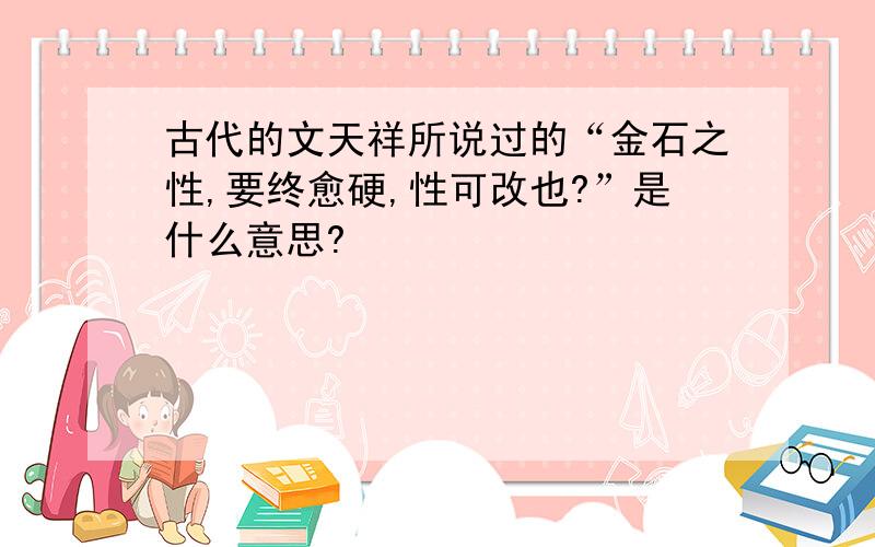 古代的文天祥所说过的“金石之性,要终愈硬,性可改也?”是什么意思?