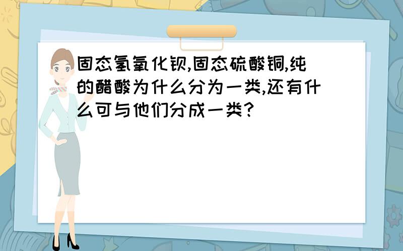 固态氢氧化钡,固态硫酸铜,纯的醋酸为什么分为一类,还有什么可与他们分成一类?