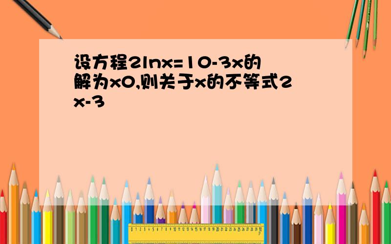 设方程2lnx=10-3x的解为x0,则关于x的不等式2x-3