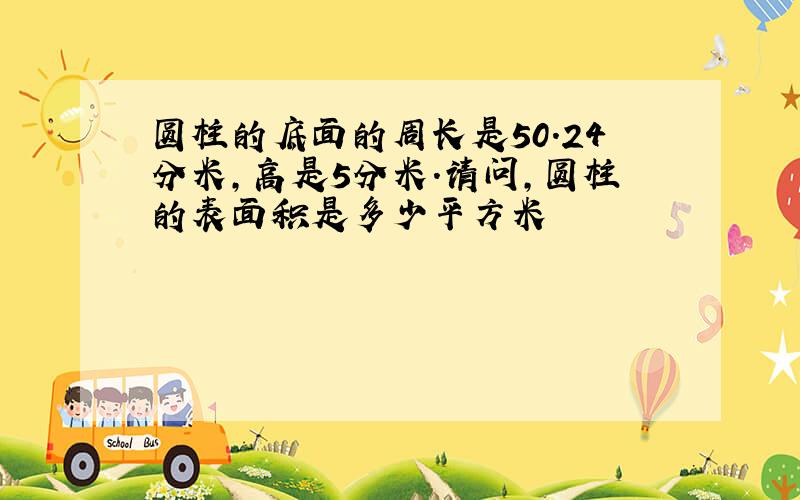 圆柱的底面的周长是50.24分米,高是5分米.请问,圆柱的表面积是多少平方米