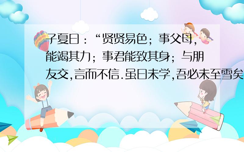 子夏曰：“贤贤易色；事父母,能竭其力；事君能致其身；与朋友交,言而不信.虽曰未学,吾必未至雪矣.”