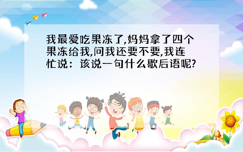 我最爱吃果冻了,妈妈拿了四个果冻给我,问我还要不要,我连忙说：该说一句什么歇后语呢?