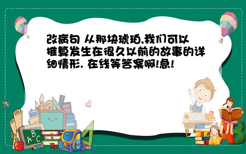 改病句 从那块琥珀,我们可以推算发生在很久以前的故事的详细情形. 在线等答案啊!急!