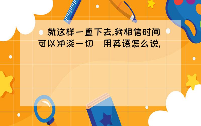 （就这样一直下去,我相信时间可以冲淡一切）用英语怎么说,