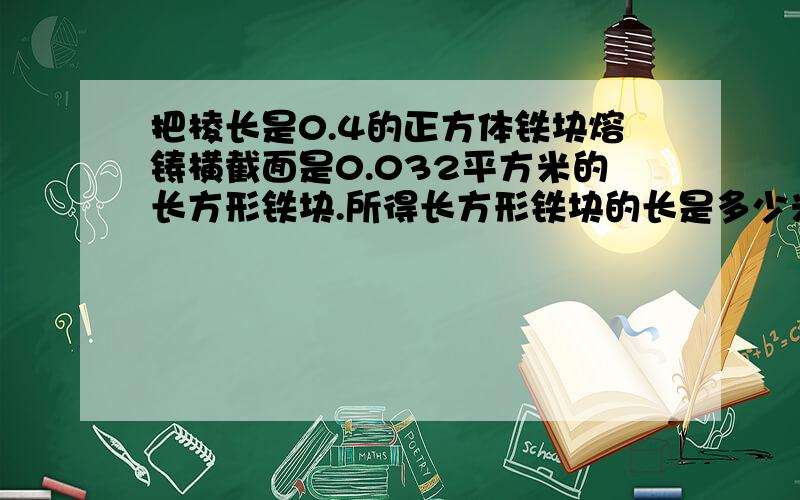 把棱长是0.4的正方体铁块熔铸横截面是0.032平方米的长方形铁块.所得长方形铁块的长是多少米?