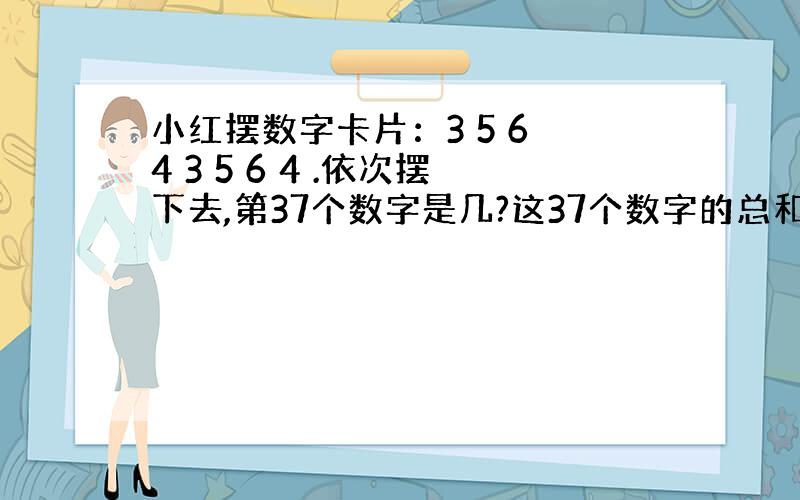 小红摆数字卡片：3 5 6 4 3 5 6 4 .依次摆下去,第37个数字是几?这37个数字的总和是多少?