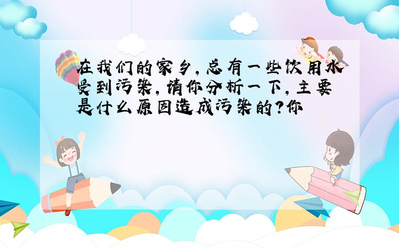 在我们的家乡,总有一些饮用水受到污染,请你分析一下,主要是什么原因造成污染的?你