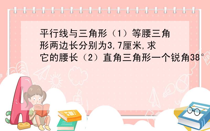 平行线与三角形（1）等腰三角形两边长分别为3,7厘米,求它的腰长（2）直角三角形一个锐角38°,求另一个锐角（3）直角三