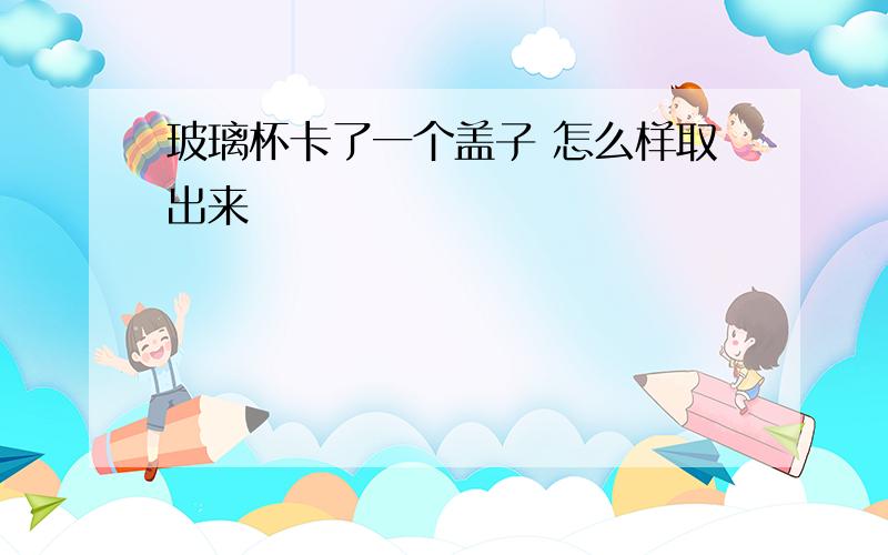 玻璃杯卡了一个盖子 怎么样取出来