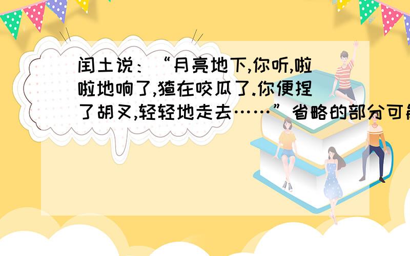 闰土说：“月亮地下,你听,啦啦地响了,猹在咬瓜了.你便捏了胡叉,轻轻地走去……”省略的部分可能为( )