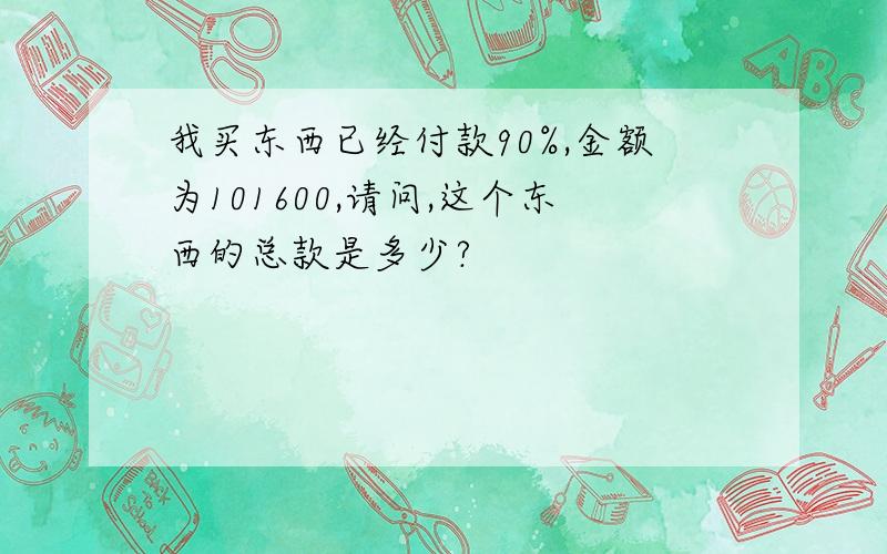 我买东西已经付款90%,金额为101600,请问,这个东西的总款是多少?