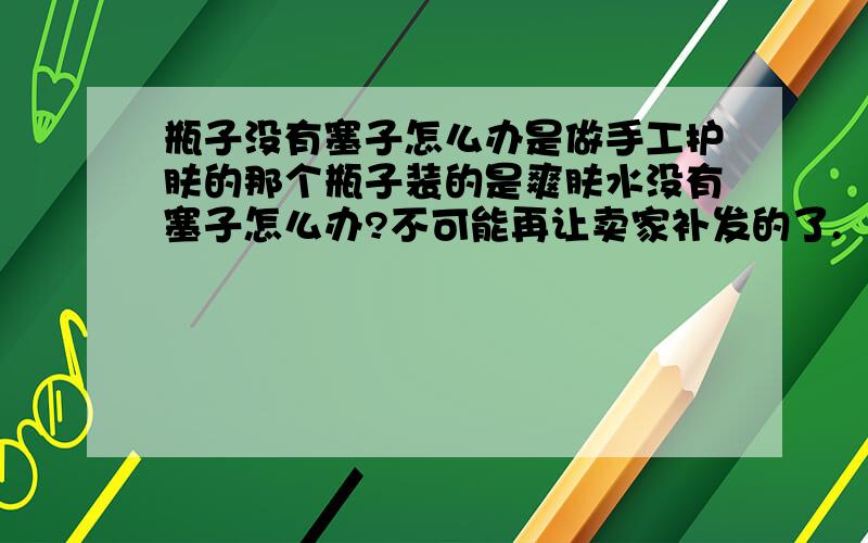 瓶子没有塞子怎么办是做手工护肤的那个瓶子装的是爽肤水没有塞子怎么办?不可能再让卖家补发的了.