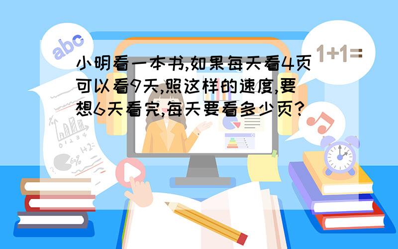 小明看一本书,如果每天看4页可以看9天,照这样的速度,要想6天看完,每天要看多少页?