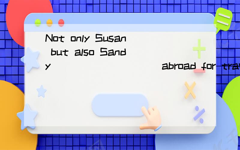 Not only Susan but also Sandy _________ abroad for traveling