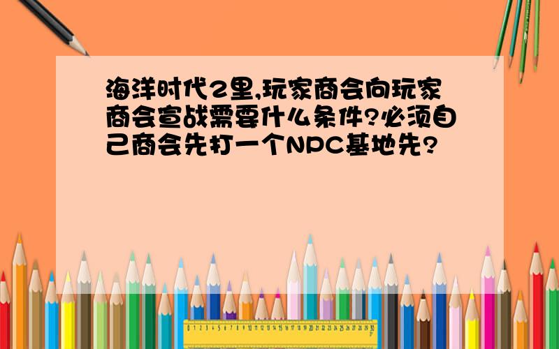 海洋时代2里,玩家商会向玩家商会宣战需要什么条件?必须自己商会先打一个NPC基地先?