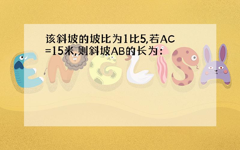 该斜坡的坡比为1比5,若AC=15米,则斜坡AB的长为：