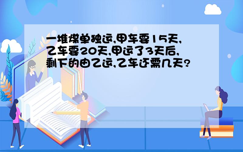 一堆煤单独运,甲车要15天,乙车要20天,甲运了3天后,剩下的由乙运,乙车还需几天?