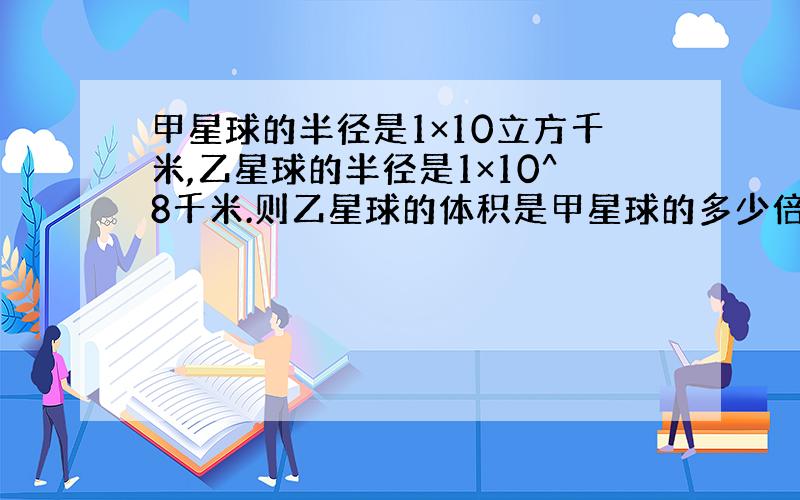 甲星球的半径是1×10立方千米,乙星球的半径是1×10^8千米.则乙星球的体积是甲星球的多少倍?