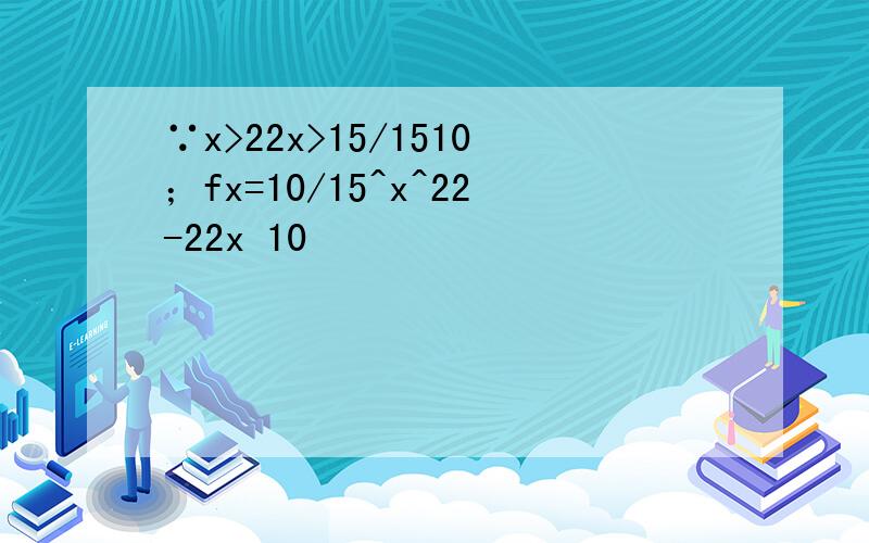 ∵x>22x>15/1510；fx=10/15^x^22-22x 10