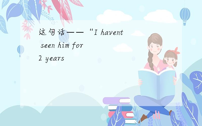 这句话——“I havent seen him for 2 years