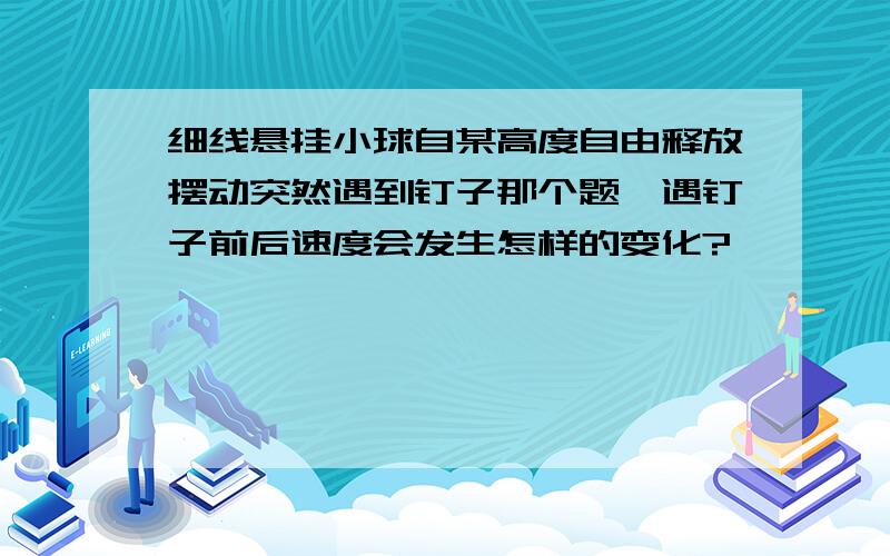 细线悬挂小球自某高度自由释放摆动突然遇到钉子那个题,遇钉子前后速度会发生怎样的变化?