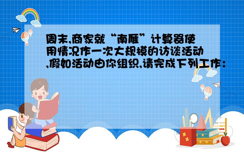 周末,商家就“南雁”计算器使用情况作一次大规模的访谈活动,假如活动由你组织,请完成下列工作：