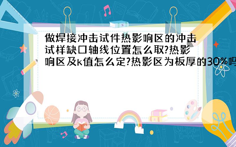 做焊接冲击试件热影响区的冲击试样缺口轴线位置怎么取?热影响区及k值怎么定?热影区为板厚的30%吗?