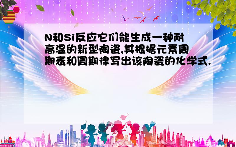 N和Si反应它们能生成一种耐高温的新型陶瓷,其根据元素周期表和周期律写出该陶瓷的化学式.