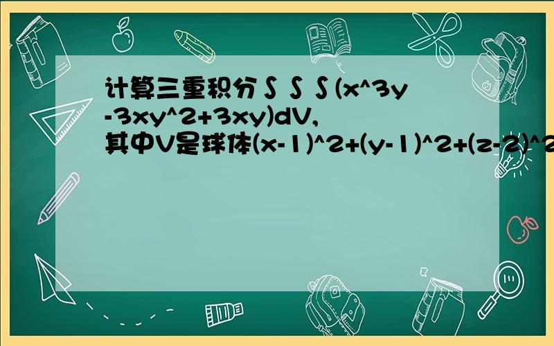 计算三重积分∫∫∫(x^3y-3xy^2+3xy)dV,其中V是球体(x-1)^2+(y-1)^2+(z-2)^2