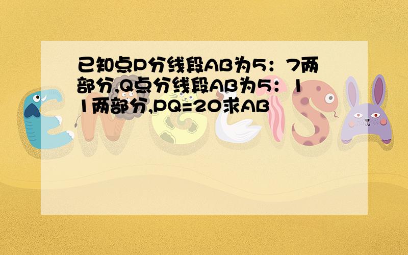 已知点P分线段AB为5：7两部分,Q点分线段AB为5：11两部分,PQ=20求AB