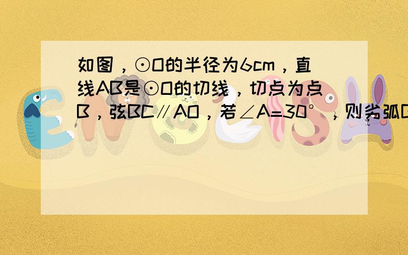 如图，⊙O的半径为6cm，直线AB是⊙O的切线，切点为点B，弦BC∥AO，若∠A=30°，则劣弧BC的长为______c