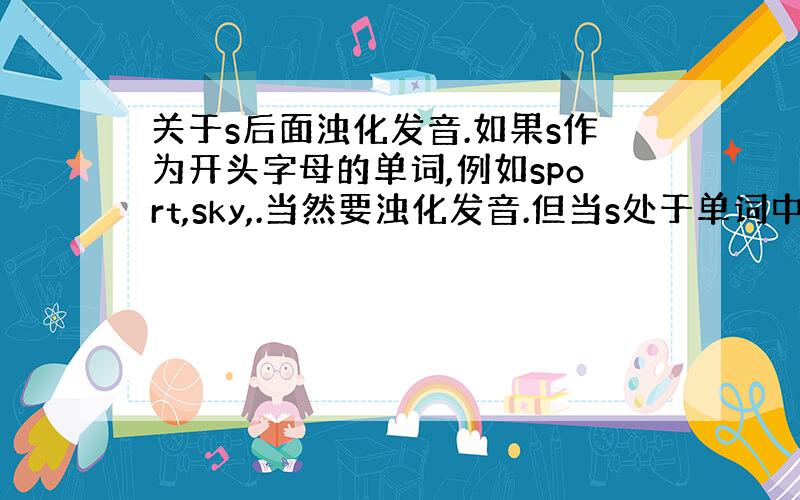 关于s后面浊化发音.如果s作为开头字母的单词,例如sport,sky,.当然要浊化发音.但当s处于单词中间位置时,例如m