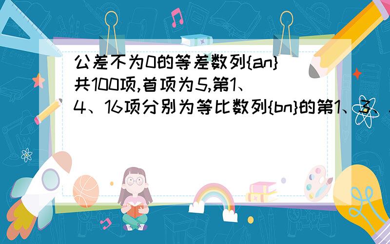 公差不为0的等差数列{an}共100项,首项为5,第1、4、16项分别为等比数列{bn}的第1、3、5项,求{an}各项