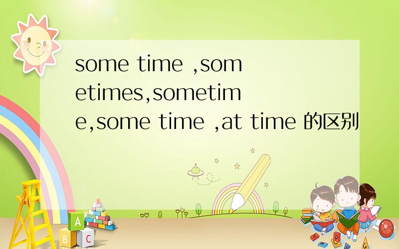 some time ,sometimes,sometime,some time ,at time 的区别