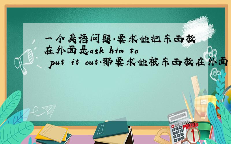 一个英语问题.要求他把东西放在外面是ask him to put it out.那要求他被东西放在外面怎么说?