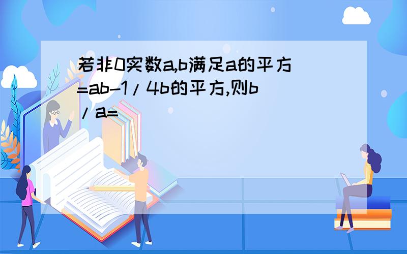 若非0实数a,b满足a的平方=ab-1/4b的平方,则b/a=