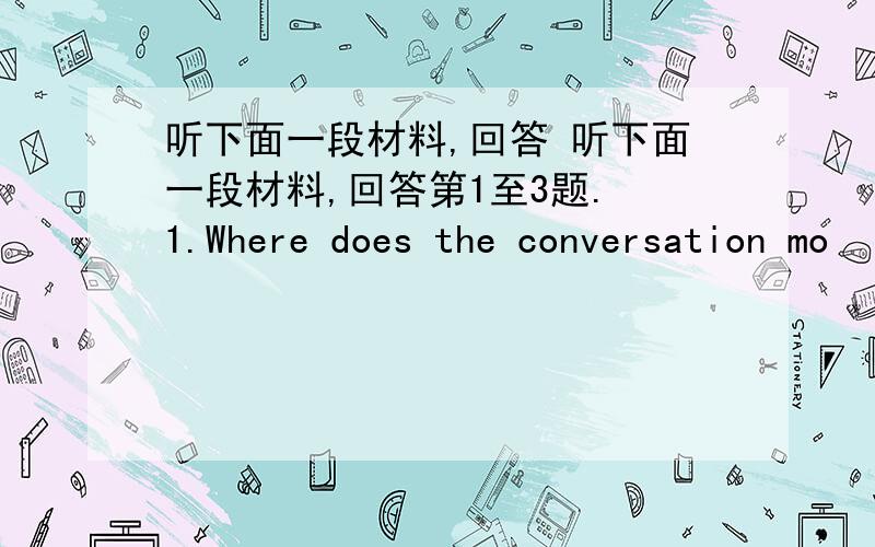 听下面一段材料,回答 听下面一段材料,回答第1至3题. 1.Where does the conversation mo