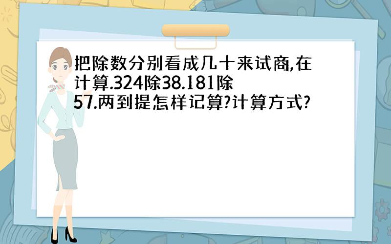 把除数分别看成几十来试商,在计算.324除38.181除57.两到提怎样记算?计算方式?